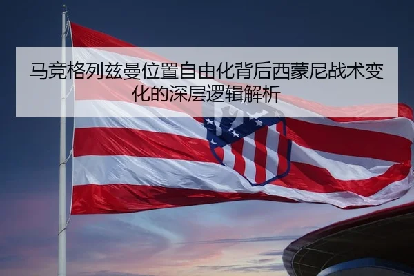 马竞格列兹曼位置自由化背后西蒙尼战术变化的深层逻辑解析