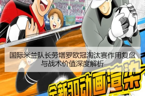 国际米兰队长劳塔罗欧冠淘汰赛作用复盘与战术价值深度解析